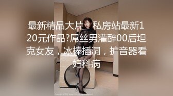 最新精品大片！私房站最新120元作品?屌丝男灌醉00后坦克女友，冰棒插洞，扩音器看妇科病