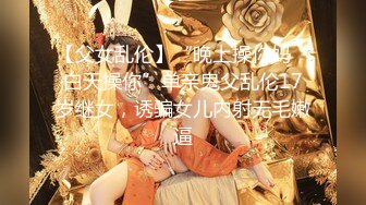 【父女乱伦】“晚上操你妈，白天操你”单亲鬼父乱伦17岁继女，诱骗女儿内射无毛嫩逼