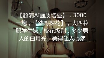 【超清AI画质增强】，3000一炮，【柒哥探花】，大四兼职学生妹，校花级别，多少男人的白月光，美得让人心疼