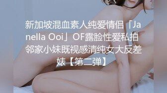 新加坡混血素人纯爱情侣「Janella Ooi」OF露脸性爱私拍 邻家小妹既视感清纯女大反差婊【第二弹】