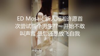 ED Mosaic 新人湘湘许愿首次尝试两个男生??一开始不敢叫声音 最后还是放飞自我