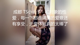 成都 TS小云子 - 和对象的性爱，每一下都是满满的爱意还有享受，无套体验真的太棒了！！！