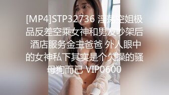 [MP4]STP32736 淫荡空姐极品反差空乘女神和男友吵架后 酒店服务金主爸爸 外人眼中的女神私下其实是个欠操的骚母狗而已 VIP0600